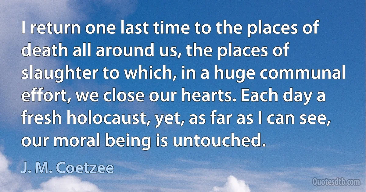 I return one last time to the places of death all around us, the places of slaughter to which, in a huge communal effort, we close our hearts. Each day a fresh holocaust, yet, as far as I can see, our moral being is untouched. (J. M. Coetzee)