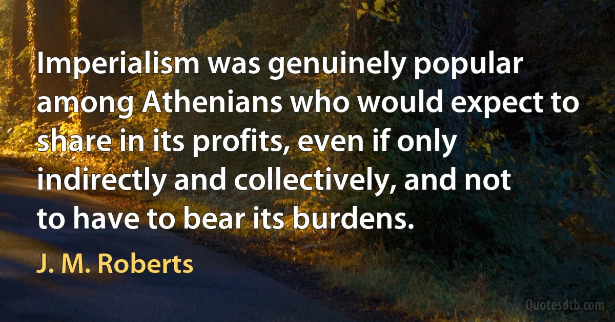 Imperialism was genuinely popular among Athenians who would expect to share in its profits, even if only indirectly and collectively, and not to have to bear its burdens. (J. M. Roberts)