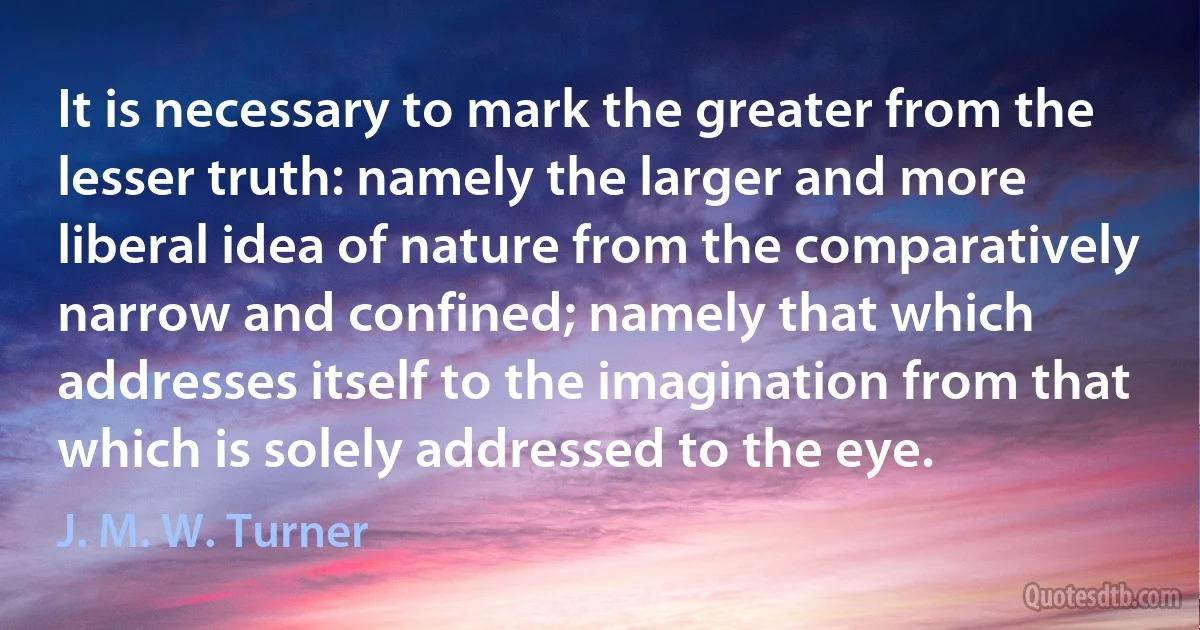 It is necessary to mark the greater from the lesser truth: namely the larger and more liberal idea of nature from the comparatively narrow and confined; namely that which addresses itself to the imagination from that which is solely addressed to the eye. (J. M. W. Turner)