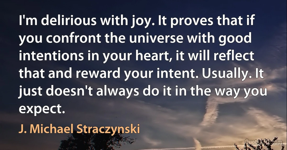 I'm delirious with joy. It proves that if you confront the universe with good intentions in your heart, it will reflect that and reward your intent. Usually. It just doesn't always do it in the way you expect. (J. Michael Straczynski)