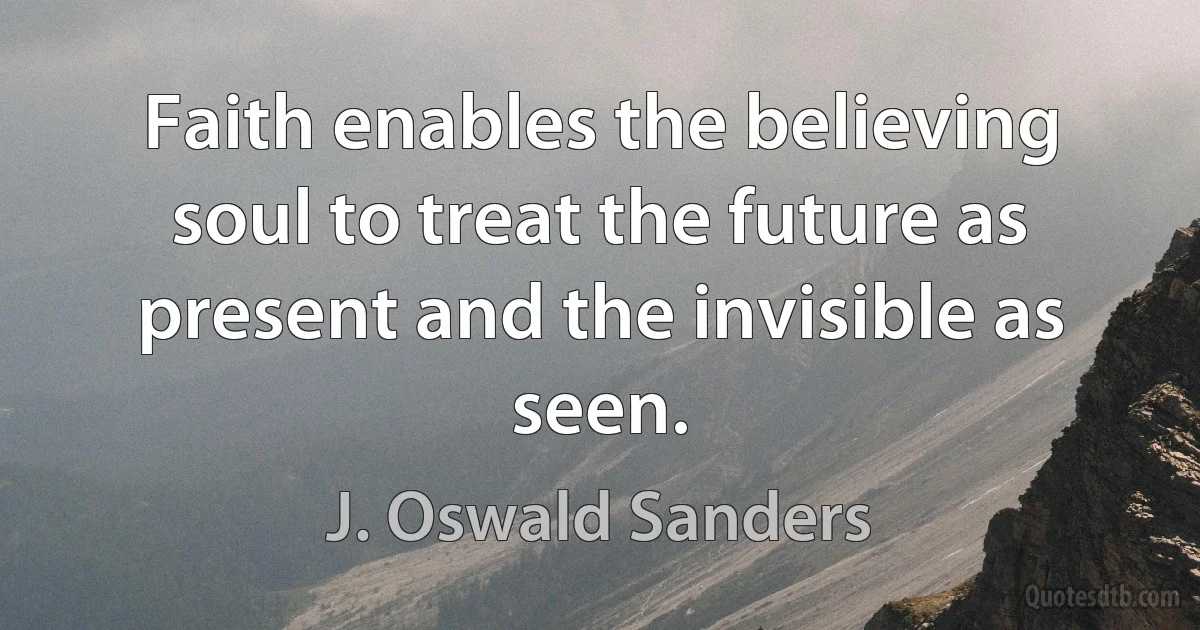 Faith enables the believing soul to treat the future as present and the invisible as seen. (J. Oswald Sanders)