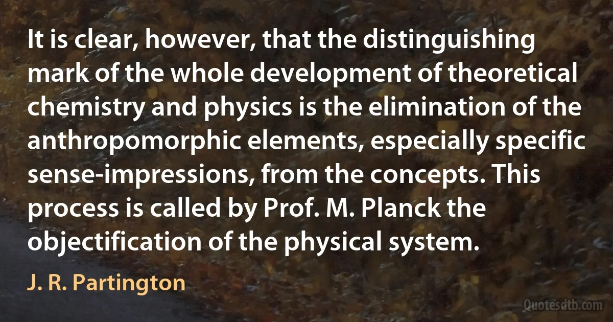 It is clear, however, that the distinguishing mark of the whole development of theoretical chemistry and physics is the elimination of the anthropomorphic elements, especially specific sense-impressions, from the concepts. This process is called by Prof. M. Planck the objectification of the physical system. (J. R. Partington)