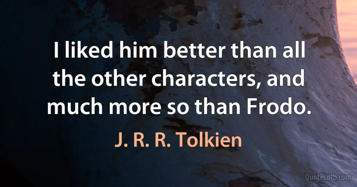 I liked him better than all the other characters, and much more so than Frodo. (J. R. R. Tolkien)