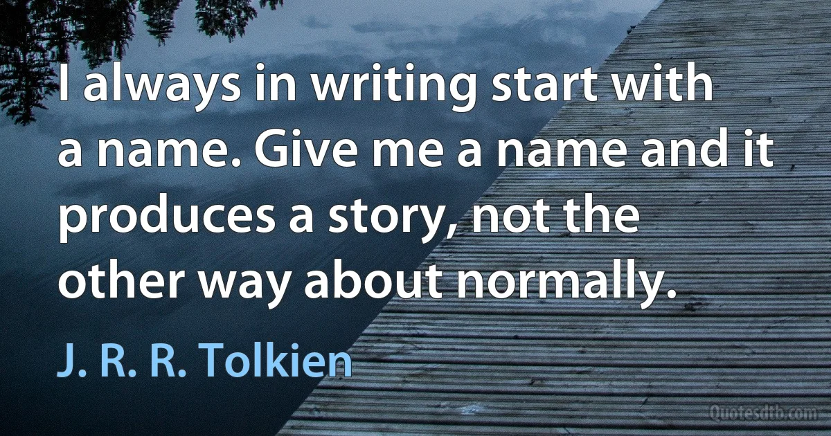 I always in writing start with a name. Give me a name and it produces a story, not the other way about normally. (J. R. R. Tolkien)