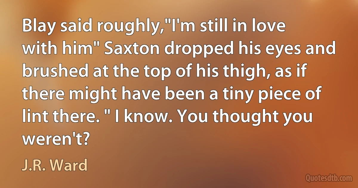 Blay said roughly,"I'm still in love with him" Saxton dropped his eyes and brushed at the top of his thigh, as if there might have been a tiny piece of lint there. " I know. You thought you weren't? (J.R. Ward)