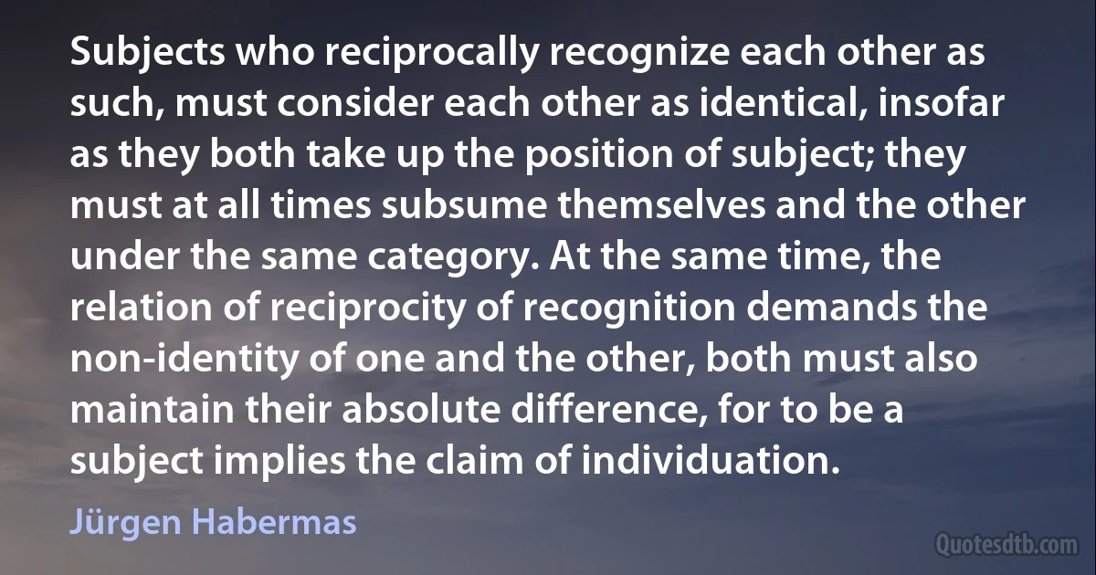 Subjects who reciprocally recognize each other as such, must consider each other as identical, insofar as they both take up the position of subject; they must at all times subsume themselves and the other under the same category. At the same time, the relation of reciprocity of recognition demands the non-identity of one and the other, both must also maintain their absolute difference, for to be a subject implies the claim of individuation. (Jürgen Habermas)