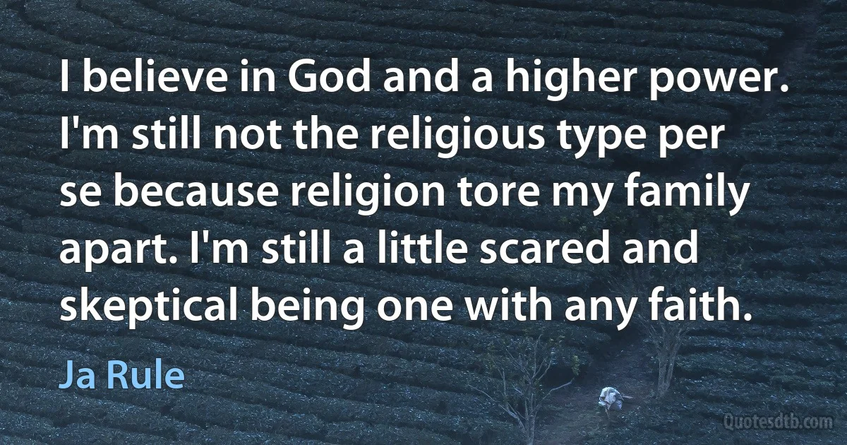 I believe in God and a higher power. I'm still not the religious type per se because religion tore my family apart. I'm still a little scared and skeptical being one with any faith. (Ja Rule)