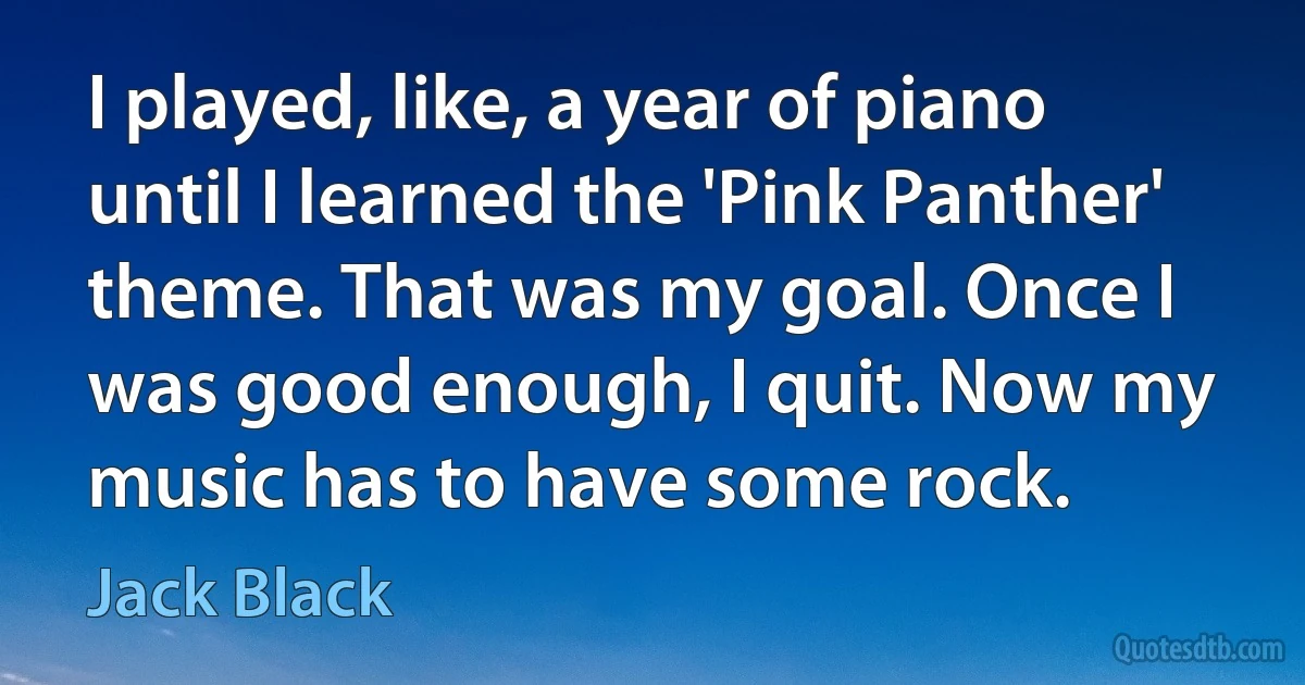 I played, like, a year of piano until I learned the 'Pink Panther' theme. That was my goal. Once I was good enough, I quit. Now my music has to have some rock. (Jack Black)