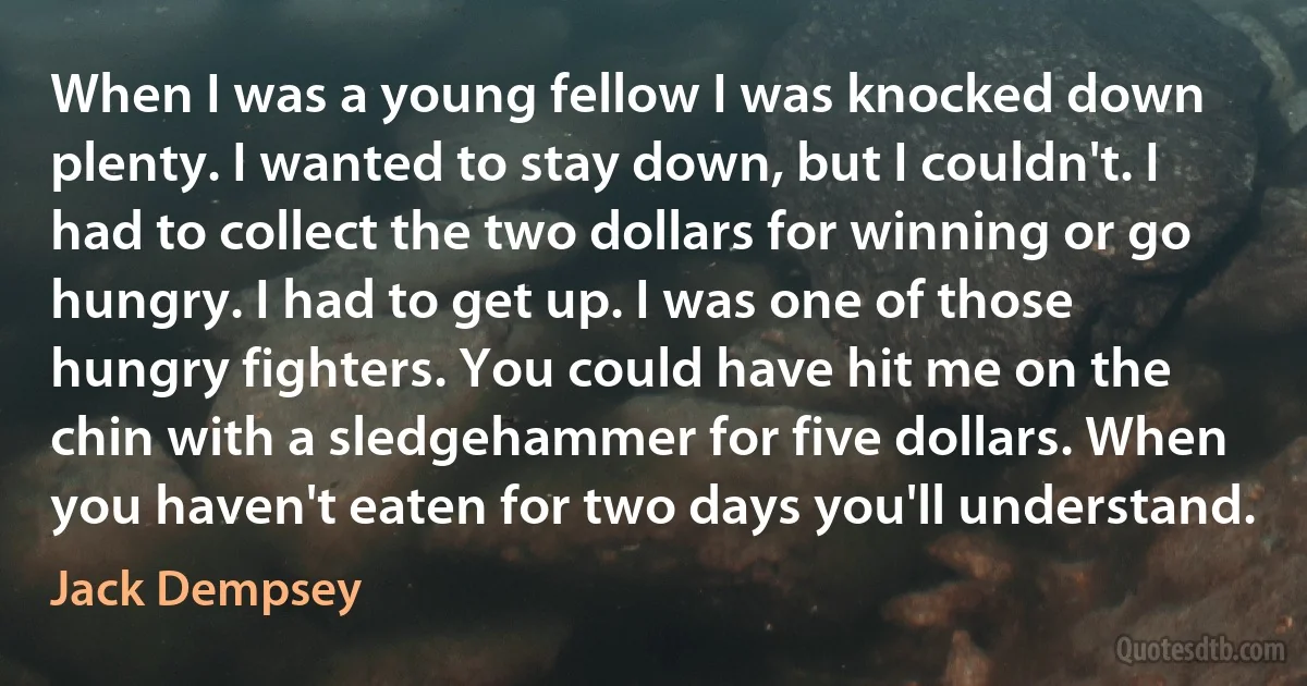 When I was a young fellow I was knocked down plenty. I wanted to stay down, but I couldn't. I had to collect the two dollars for winning or go hungry. I had to get up. I was one of those hungry fighters. You could have hit me on the chin with a sledgehammer for five dollars. When you haven't eaten for two days you'll understand. (Jack Dempsey)