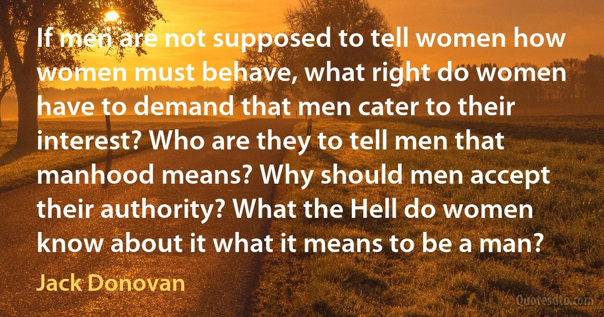 If men are not supposed to tell women how women must behave, what right do women have to demand that men cater to their interest? Who are they to tell men that manhood means? Why should men accept their authority? What the Hell do women know about it what it means to be a man? (Jack Donovan)