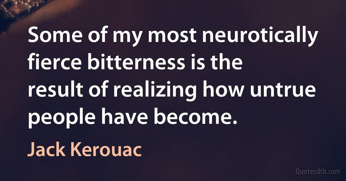 Some of my most neurotically fierce bitterness is the result of realizing how untrue people have become. (Jack Kerouac)