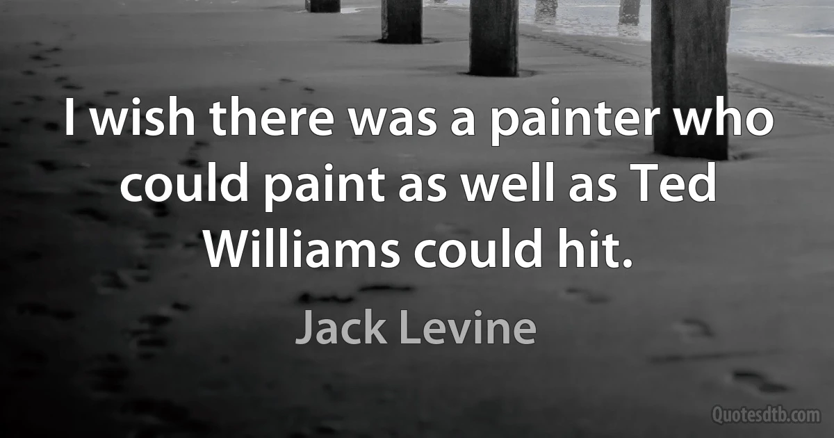 I wish there was a painter who could paint as well as Ted Williams could hit. (Jack Levine)