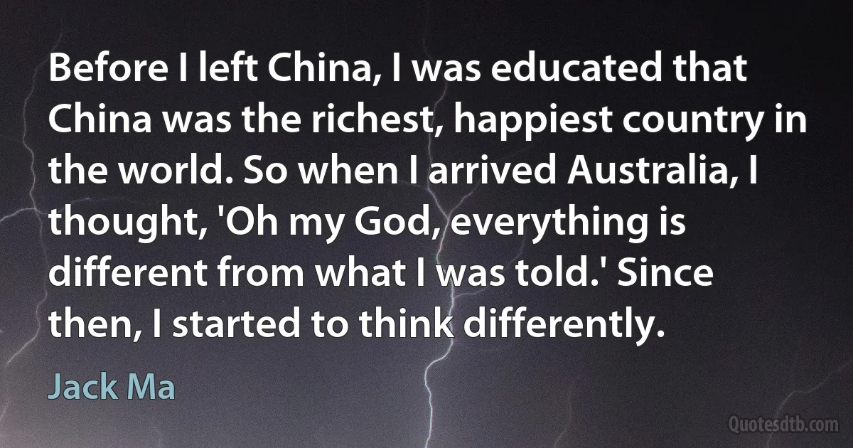 Before I left China, I was educated that China was the richest, happiest country in the world. So when I arrived Australia, I thought, 'Oh my God, everything is different from what I was told.' Since then, I started to think differently. (Jack Ma)