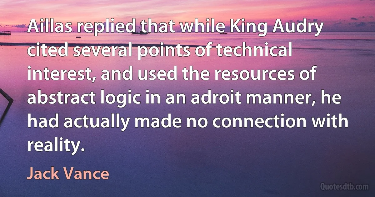 Aillas replied that while King Audry cited several points of technical interest, and used the resources of abstract logic in an adroit manner, he had actually made no connection with reality. (Jack Vance)