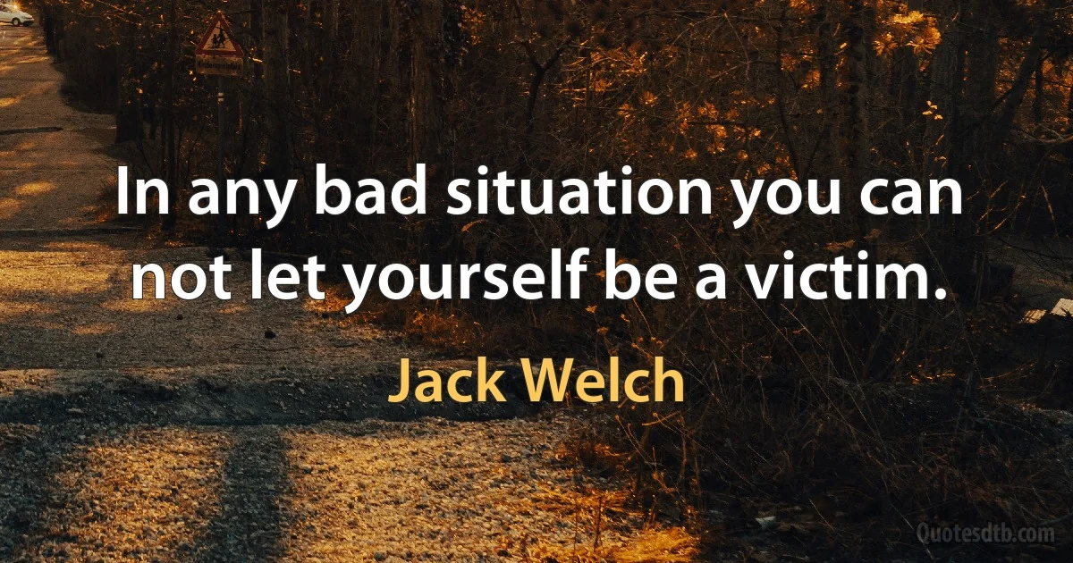 In any bad situation you can not let yourself be a victim. (Jack Welch)