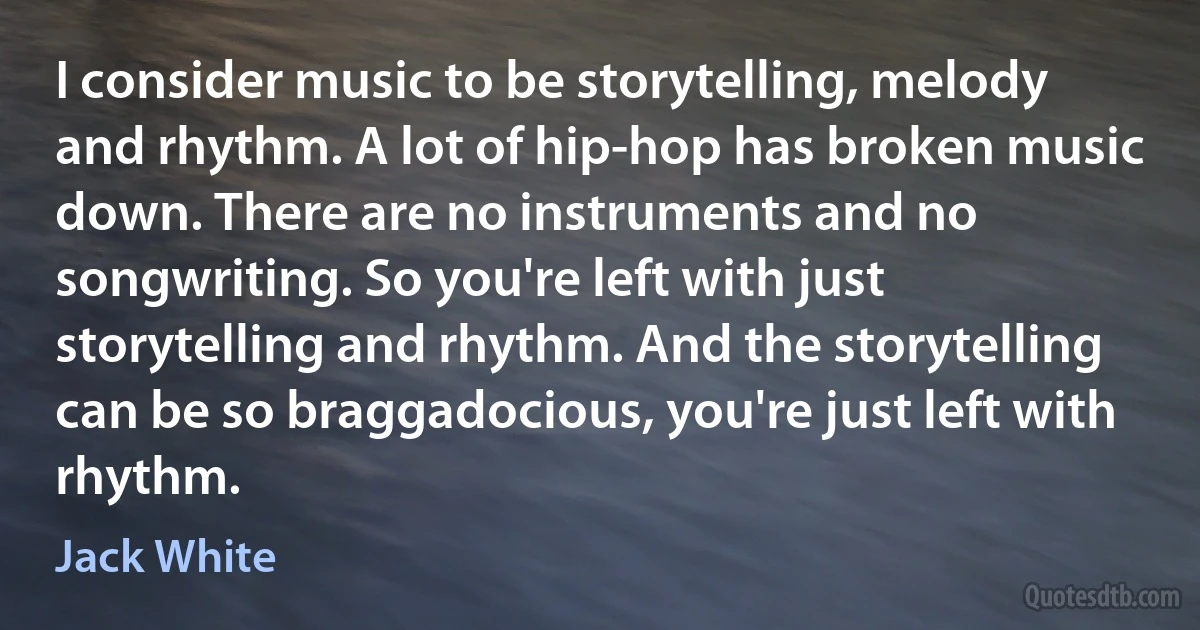 I consider music to be storytelling, melody and rhythm. A lot of hip-hop has broken music down. There are no instruments and no songwriting. So you're left with just storytelling and rhythm. And the storytelling can be so braggadocious, you're just left with rhythm. (Jack White)