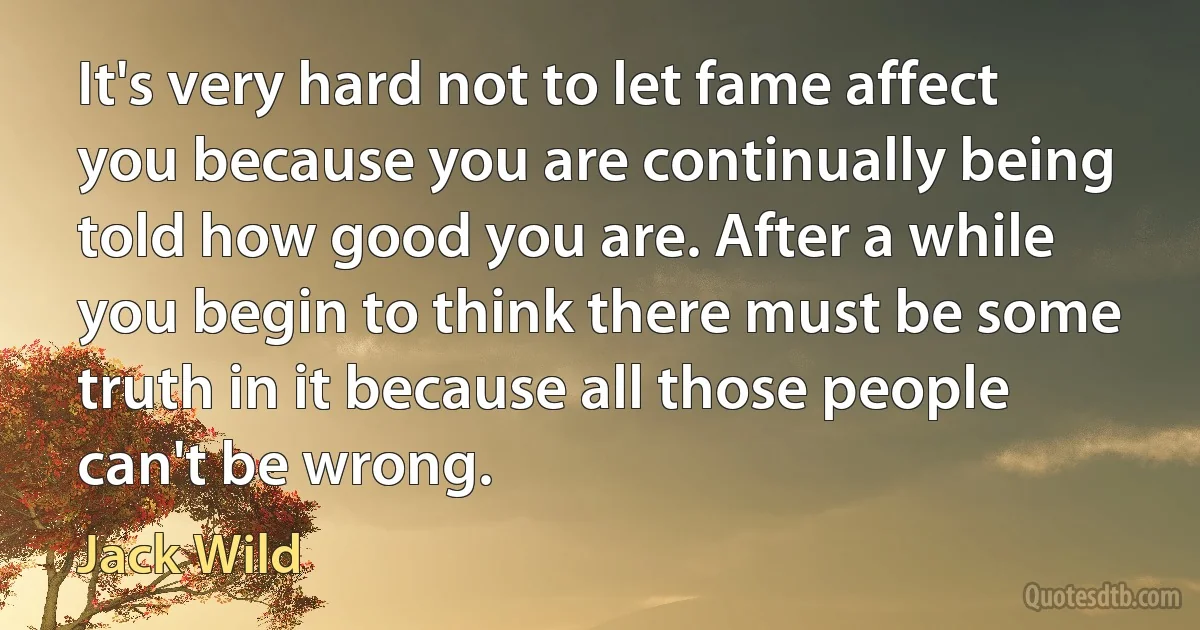 It's very hard not to let fame affect you because you are continually being told how good you are. After a while you begin to think there must be some truth in it because all those people can't be wrong. (Jack Wild)