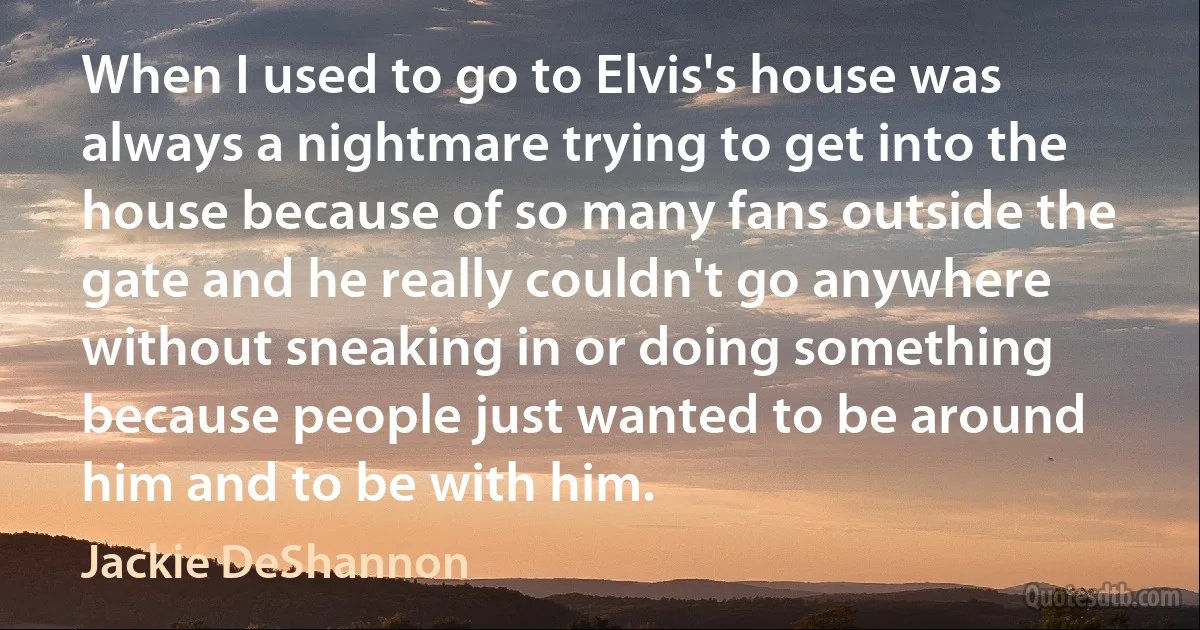 When I used to go to Elvis's house was always a nightmare trying to get into the house because of so many fans outside the gate and he really couldn't go anywhere without sneaking in or doing something because people just wanted to be around him and to be with him. (Jackie DeShannon)