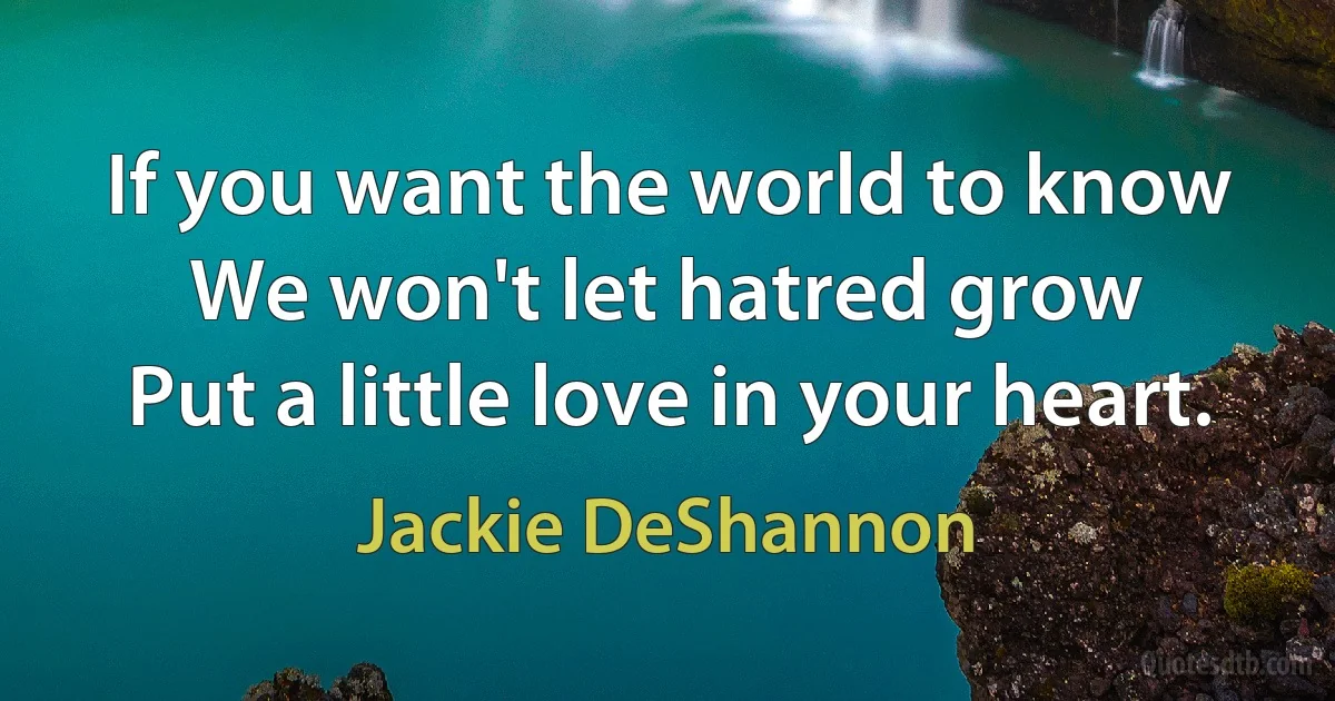 If you want the world to know
We won't let hatred grow
Put a little love in your heart. (Jackie DeShannon)