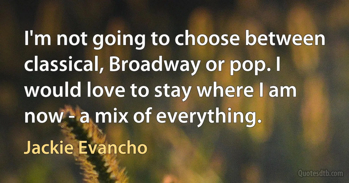 I'm not going to choose between classical, Broadway or pop. I would love to stay where I am now - a mix of everything. (Jackie Evancho)