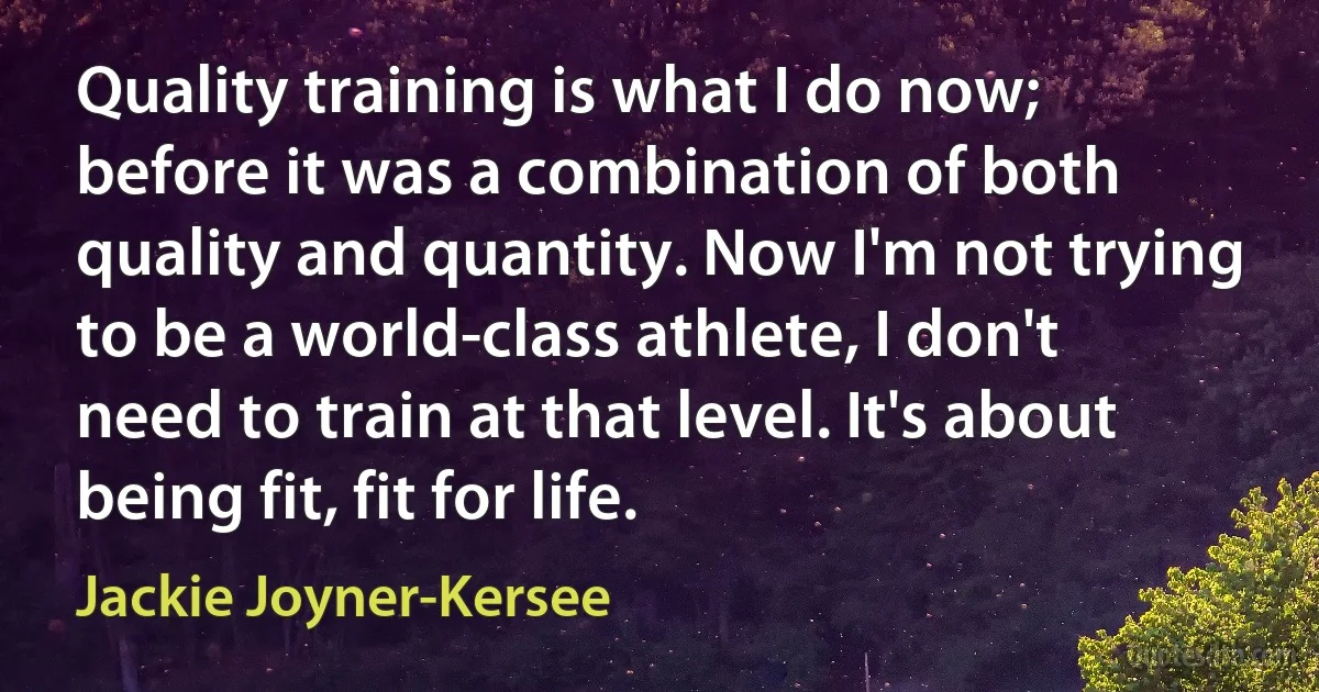 Quality training is what I do now; before it was a combination of both quality and quantity. Now I'm not trying to be a world-class athlete, I don't need to train at that level. It's about being fit, fit for life. (Jackie Joyner-Kersee)