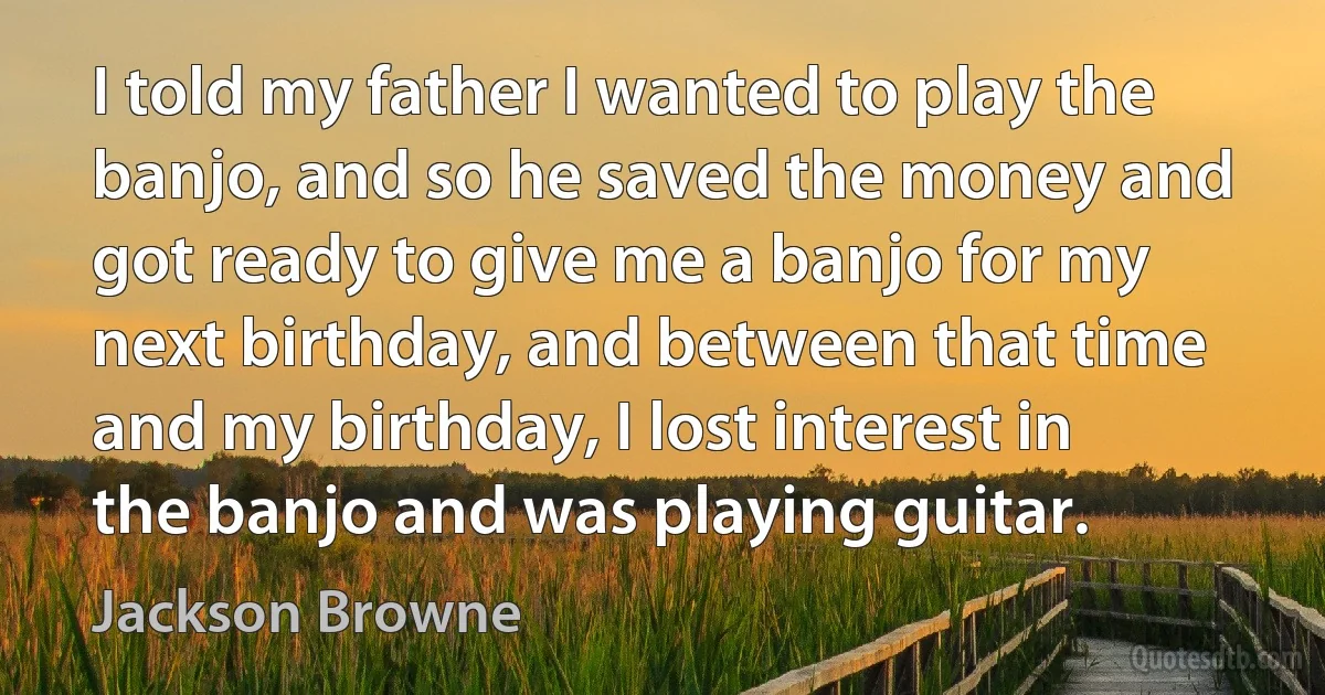 I told my father I wanted to play the banjo, and so he saved the money and got ready to give me a banjo for my next birthday, and between that time and my birthday, I lost interest in the banjo and was playing guitar. (Jackson Browne)