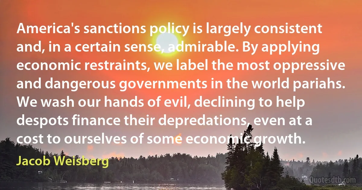 America's sanctions policy is largely consistent and, in a certain sense, admirable. By applying economic restraints, we label the most oppressive and dangerous governments in the world pariahs. We wash our hands of evil, declining to help despots finance their depredations, even at a cost to ourselves of some economic growth. (Jacob Weisberg)