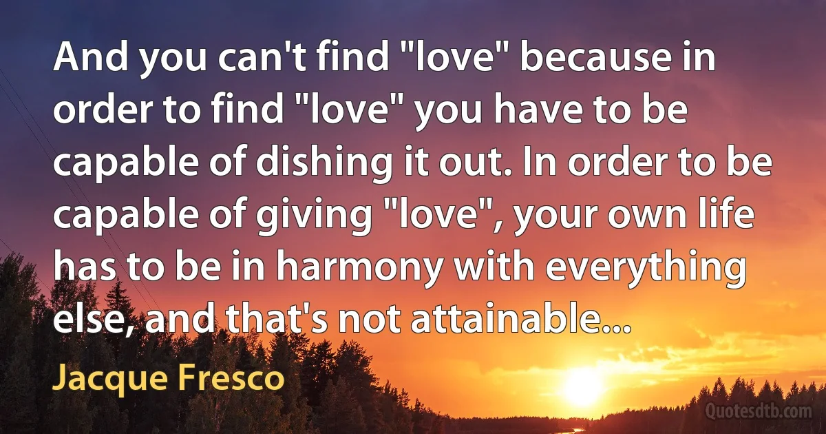 And you can't find "love" because in order to find "love" you have to be capable of dishing it out. In order to be capable of giving "love", your own life has to be in harmony with everything else, and that's not attainable... (Jacque Fresco)