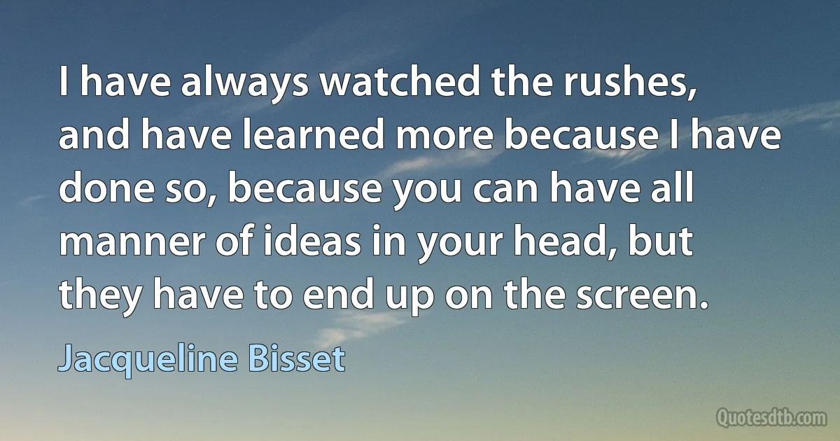 I have always watched the rushes, and have learned more because I have done so, because you can have all manner of ideas in your head, but they have to end up on the screen. (Jacqueline Bisset)