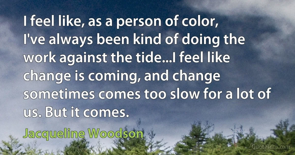 I feel like, as a person of color, I've always been kind of doing the work against the tide...I feel like change is coming, and change sometimes comes too slow for a lot of us. But it comes. (Jacqueline Woodson)