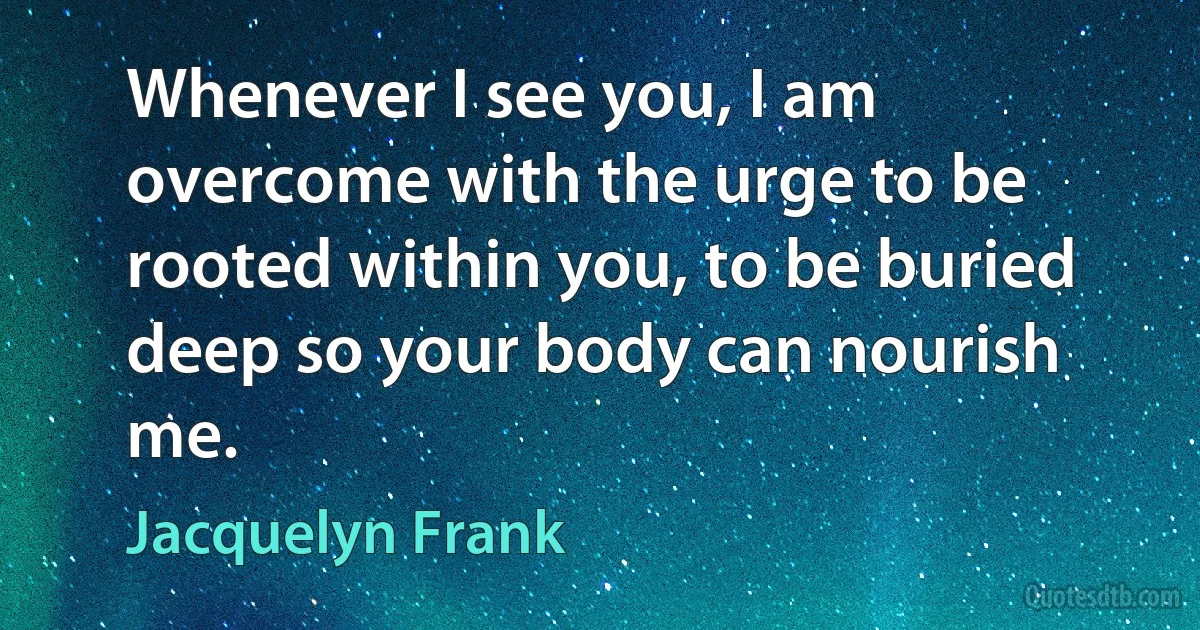 Whenever I see you, I am overcome with the urge to be rooted within you, to be buried deep so your body can nourish me. (Jacquelyn Frank)