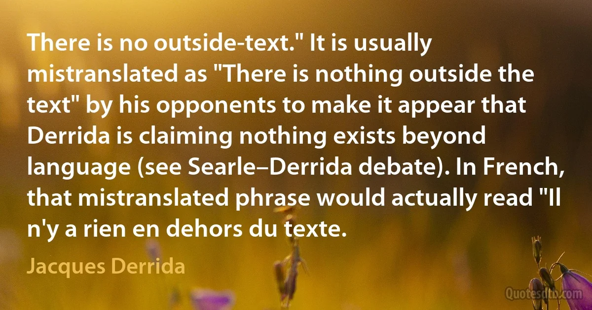 There is no outside-text." It is usually mistranslated as "There is nothing outside the text" by his opponents to make it appear that Derrida is claiming nothing exists beyond language (see Searle–Derrida debate). In French, that mistranslated phrase would actually read "Il n'y a rien en dehors du texte. (Jacques Derrida)