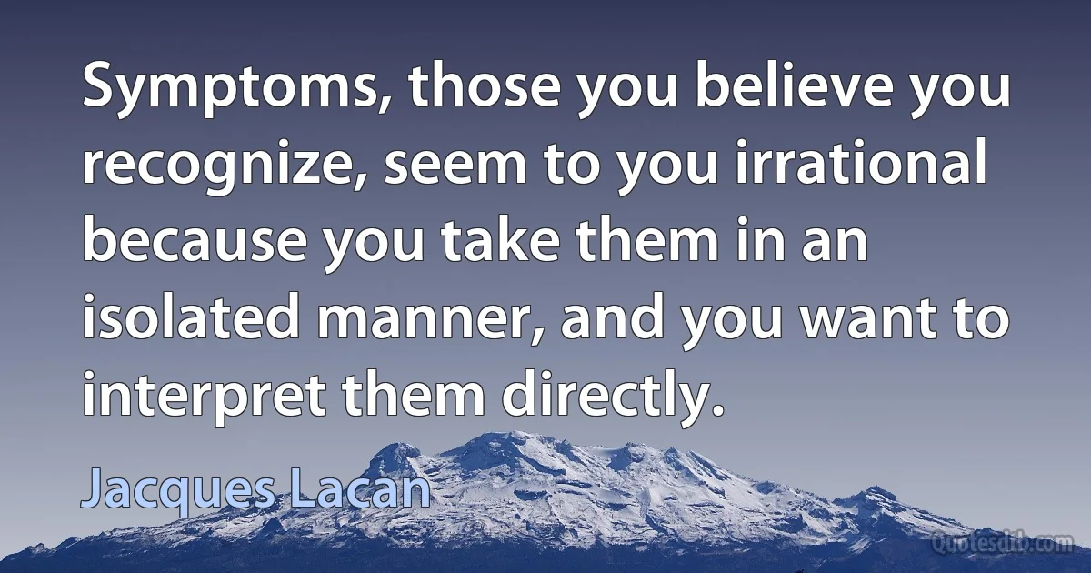 Symptoms, those you believe you recognize, seem to you irrational because you take them in an isolated manner, and you want to interpret them directly. (Jacques Lacan)