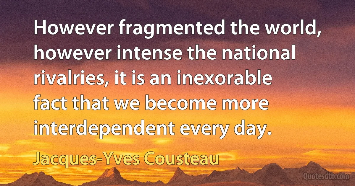 However fragmented the world, however intense the national rivalries, it is an inexorable fact that we become more interdependent every day. (Jacques-Yves Cousteau)