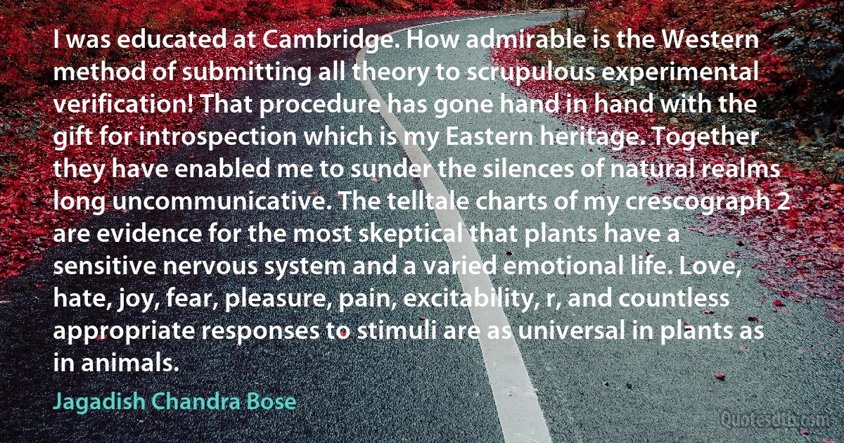 I was educated at Cambridge. How admirable is the Western method of submitting all theory to scrupulous experimental verification! That procedure has gone hand in hand with the gift for introspection which is my Eastern heritage. Together they have enabled me to sunder the silences of natural realms long uncommunicative. The telltale charts of my crescograph 2 are evidence for the most skeptical that plants have a sensitive nervous system and a varied emotional life. Love, hate, joy, fear, pleasure, pain, excitability, r, and countless appropriate responses to stimuli are as universal in plants as in animals. (Jagadish Chandra Bose)