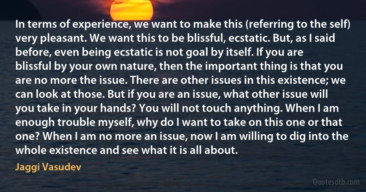 In terms of experience, we want to make this (referring to the self) very pleasant. We want this to be blissful, ecstatic. But, as I said before, even being ecstatic is not goal by itself. If you are blissful by your own nature, then the important thing is that you are no more the issue. There are other issues in this existence; we can look at those. But if you are an issue, what other issue will you take in your hands? You will not touch anything. When I am enough trouble myself, why do I want to take on this one or that one? When I am no more an issue, now I am willing to dig into the whole existence and see what it is all about. (Jaggi Vasudev)