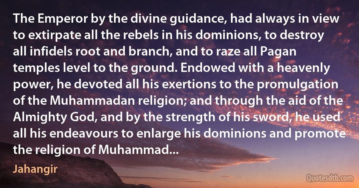 The Emperor by the divine guidance, had always in view to extirpate all the rebels in his dominions, to destroy all infidels root and branch, and to raze all Pagan temples level to the ground. Endowed with a heavenly power, he devoted all his exertions to the promulgation of the Muhammadan religion; and through the aid of the Almighty God, and by the strength of his sword, he used all his endeavours to enlarge his dominions and promote the religion of Muhammad... (Jahangir)