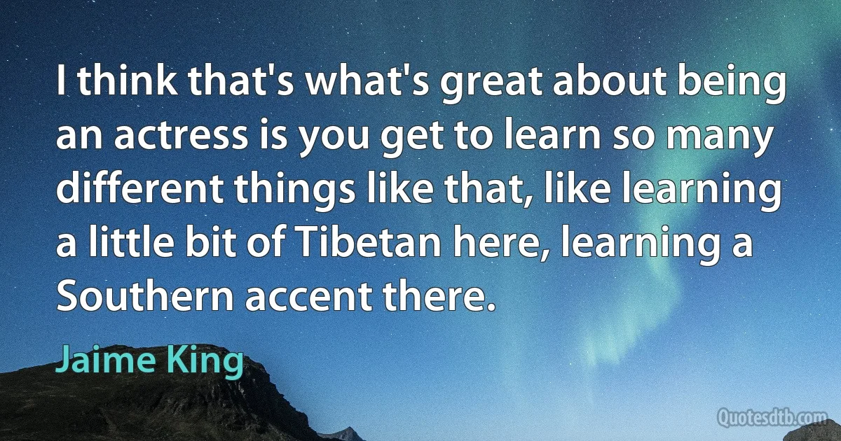 I think that's what's great about being an actress is you get to learn so many different things like that, like learning a little bit of Tibetan here, learning a Southern accent there. (Jaime King)