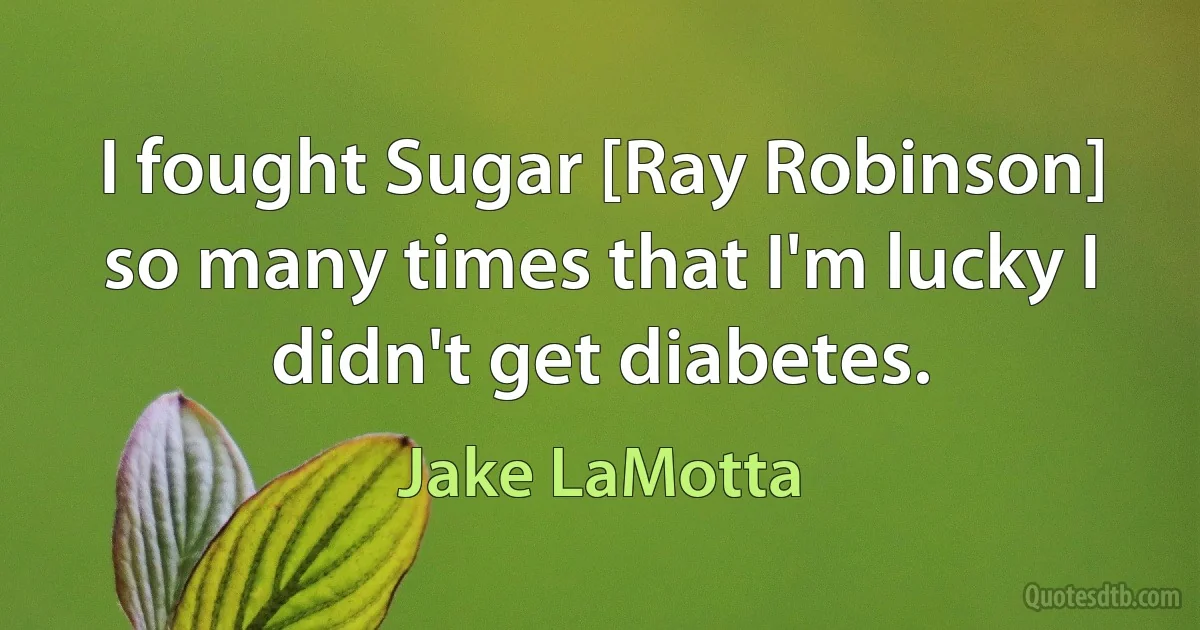 I fought Sugar [Ray Robinson] so many times that I'm lucky I didn't get diabetes. (Jake LaMotta)