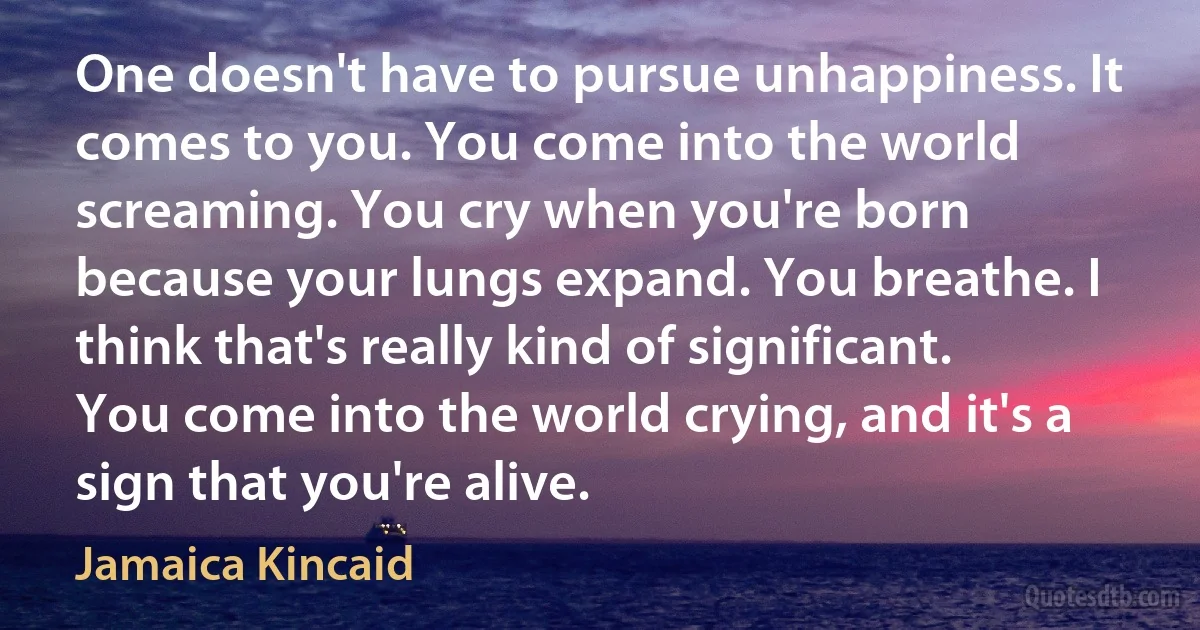 One doesn't have to pursue unhappiness. It comes to you. You come into the world screaming. You cry when you're born because your lungs expand. You breathe. I think that's really kind of significant. You come into the world crying, and it's a sign that you're alive. (Jamaica Kincaid)