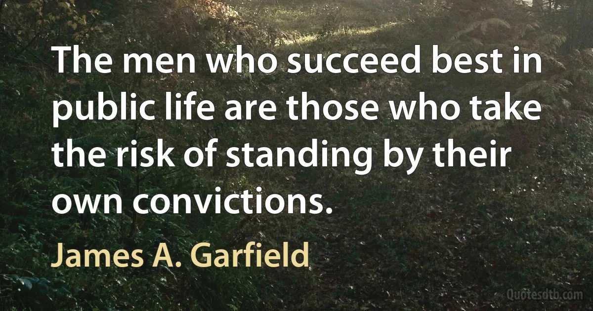 The men who succeed best in public life are those who take the risk of standing by their own convictions. (James A. Garfield)