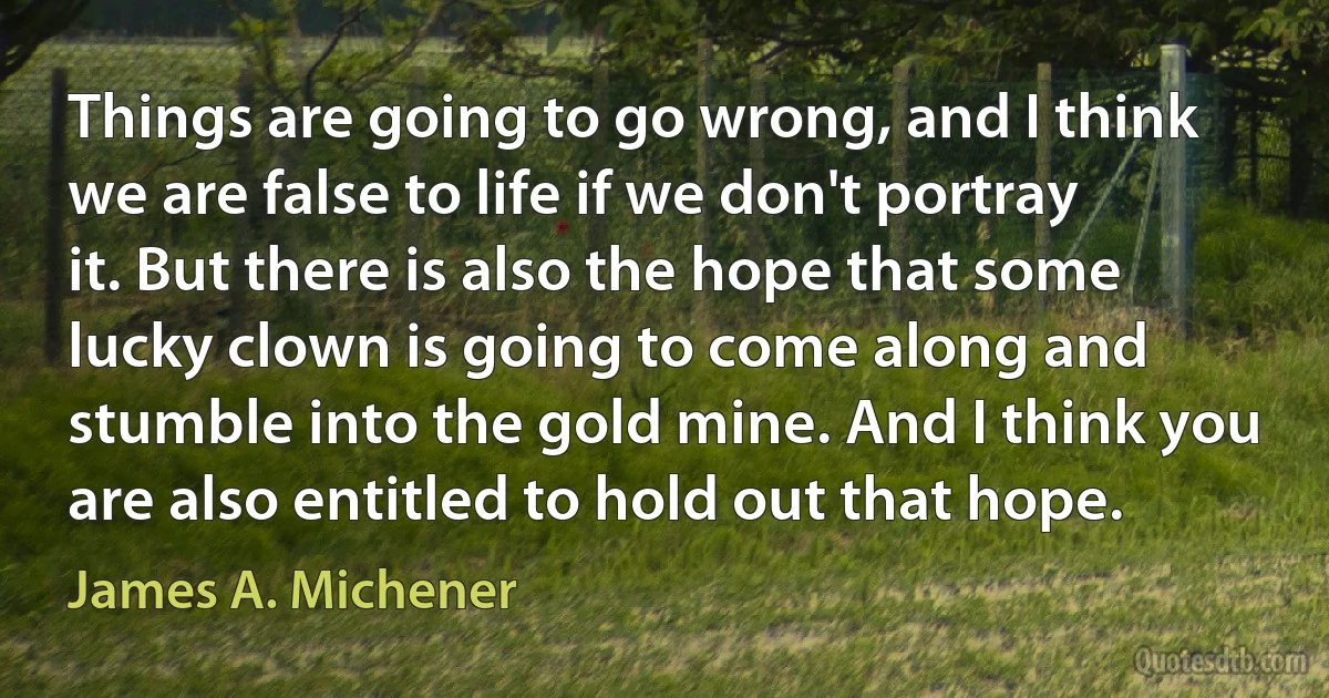 Things are going to go wrong, and I think we are false to life if we don't portray it. But there is also the hope that some lucky clown is going to come along and stumble into the gold mine. And I think you are also entitled to hold out that hope. (James A. Michener)