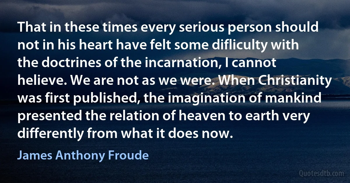 That in these times every serious person should not in his heart have felt some difliculty with the doctrines of the incarnation, I cannot helieve. We are not as we were. When Christianity was first published, the imagination of mankind presented the relation of heaven to earth very differently from what it does now. (James Anthony Froude)