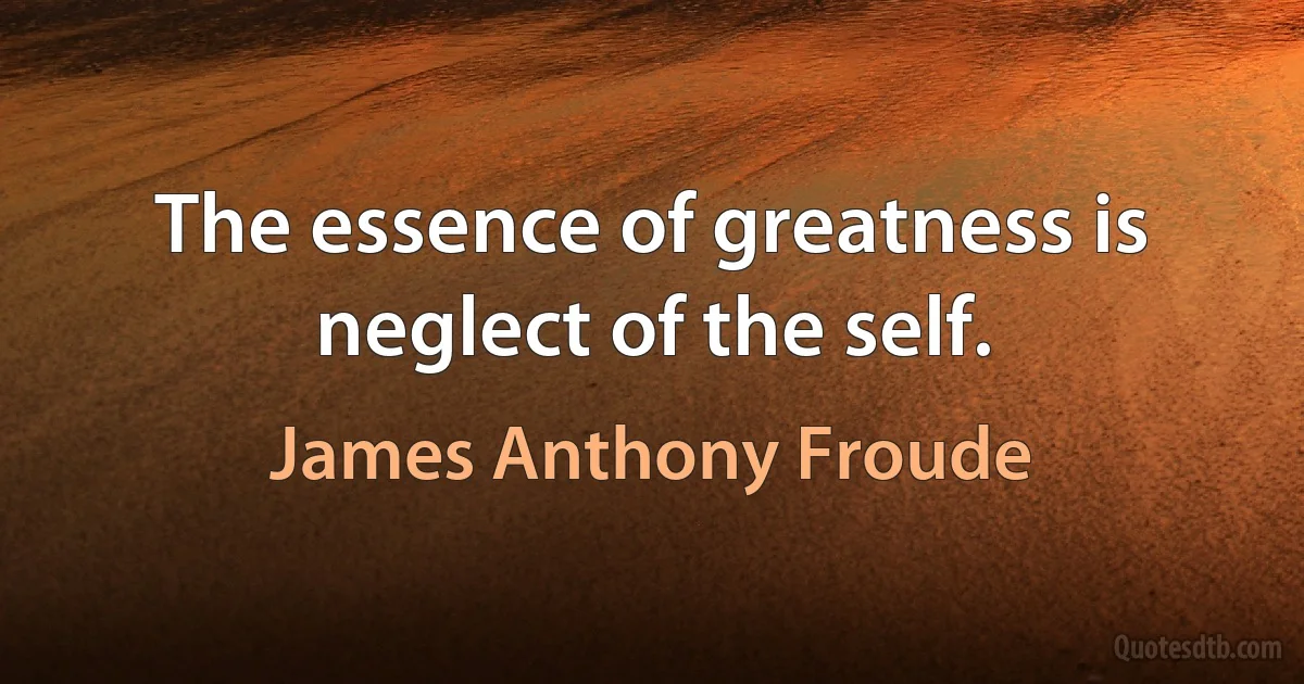 The essence of greatness is neglect of the self. (James Anthony Froude)