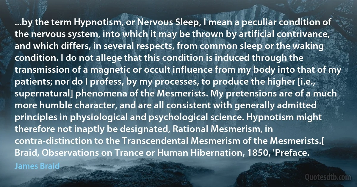 ...by the term Hypnotism, or Nervous Sleep, I mean a peculiar condition of the nervous system, into which it may be thrown by artificial contrivance, and which differs, in several respects, from common sleep or the waking condition. I do not allege that this condition is induced through the transmission of a magnetic or occult influence from my body into that of my patients; nor do I profess, by my processes, to produce the higher [i.e., supernatural] phenomena of the Mesmerists. My pretensions are of a much more humble character, and are all consistent with generally admitted principles in physiological and psychological science. Hypnotism might therefore not inaptly be designated, Rational Mesmerism, in contra-distinction to the Transcendental Mesmerism of the Mesmerists.[ Braid, Observations on Trance or Human Hibernation, 1850, 'Preface. (James Braid)