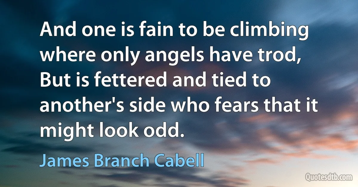 And one is fain to be climbing where only angels have trod,
But is fettered and tied to another's side who fears that it might look odd. (James Branch Cabell)