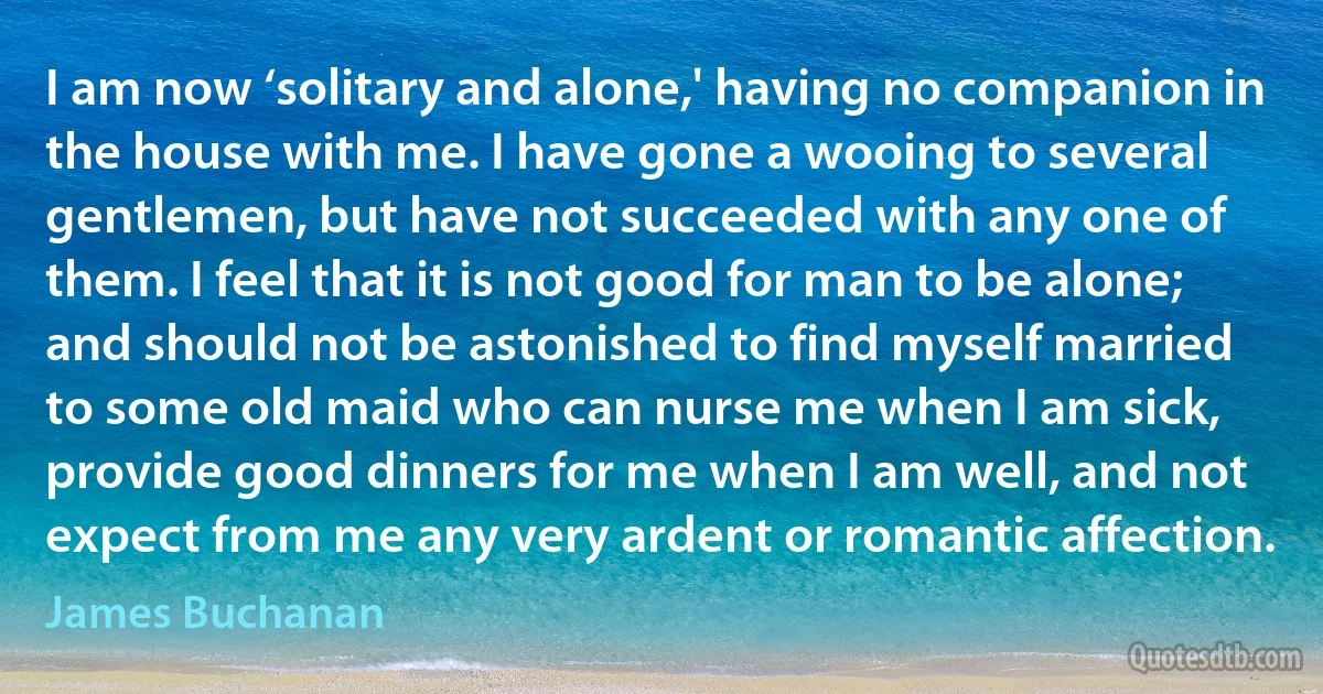 I am now ‘solitary and alone,' having no companion in the house with me. I have gone a wooing to several gentlemen, but have not succeeded with any one of them. I feel that it is not good for man to be alone; and should not be astonished to find myself married to some old maid who can nurse me when I am sick, provide good dinners for me when I am well, and not expect from me any very ardent or romantic affection. (James Buchanan)