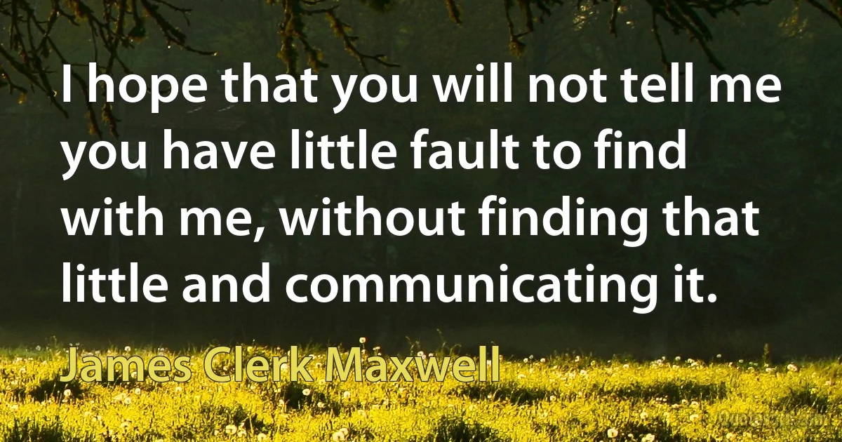 I hope that you will not tell me you have little fault to find with me, without finding that little and communicating it. (James Clerk Maxwell)