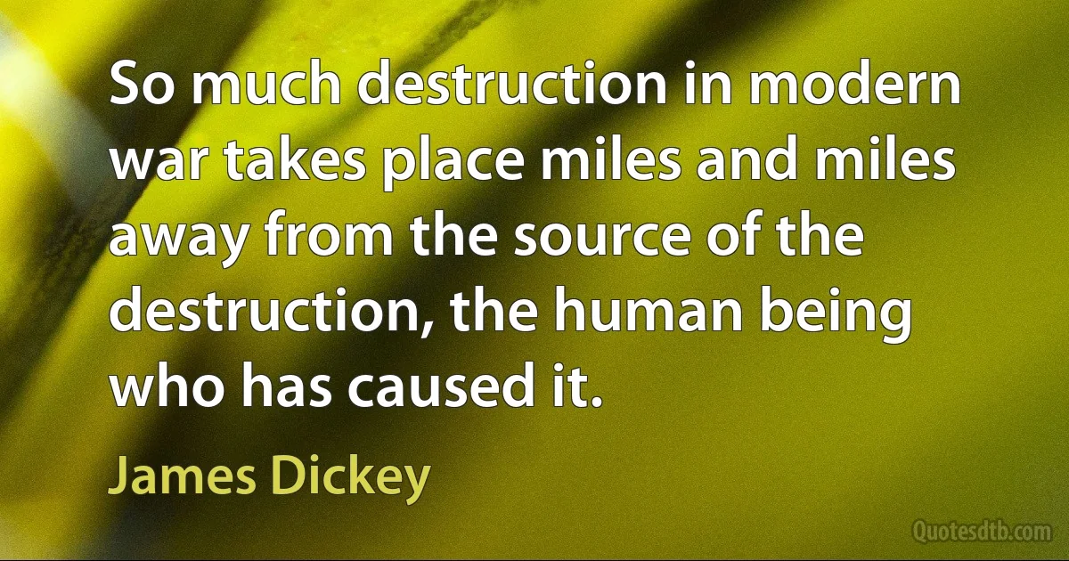 So much destruction in modern war takes place miles and miles away from the source of the destruction, the human being who has caused it. (James Dickey)