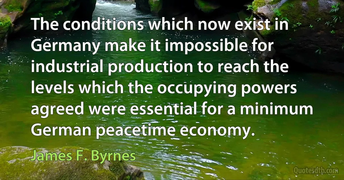 The conditions which now exist in Germany make it impossible for industrial production to reach the levels which the occupying powers agreed were essential for a minimum German peacetime economy. (James F. Byrnes)